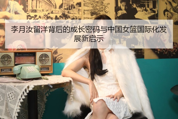 李月汝留洋背后的成长密码与中国女篮国际化发展新启示