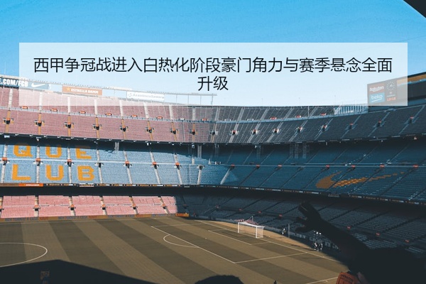西甲争冠战进入白热化阶段豪门角力与赛季悬念全面升级