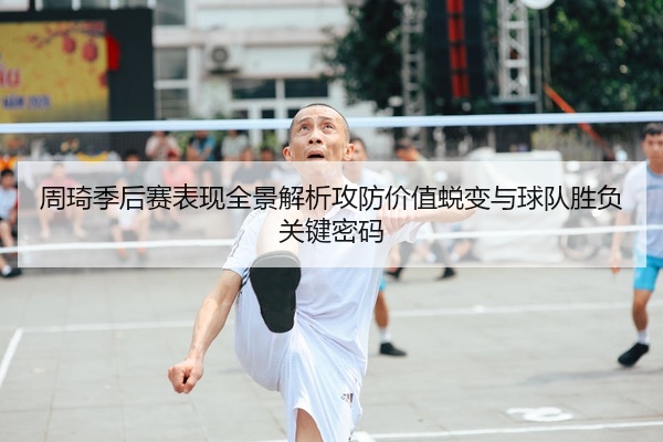 周琦季后赛表现全景解析攻防价值蜕变与球队胜负关键密码