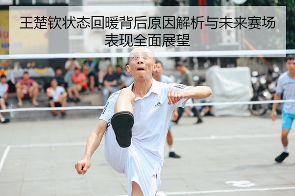 王楚钦状态回暖背后原因解析与未来赛场表现全面展望